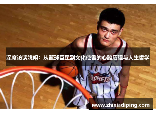 深度访谈姚明：从篮球巨星到文化使者的心路历程与人生哲学